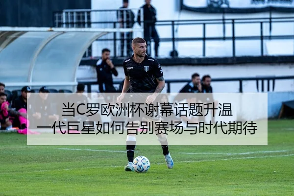 当C罗欧洲杯谢幕话题升温 一代巨星如何告别赛场与时代期待