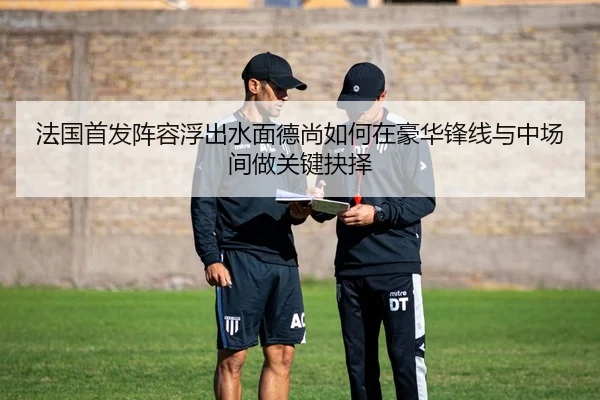 法国首发阵容浮出水面德尚如何在豪华锋线与中场间做关键抉择 - kaiyun
